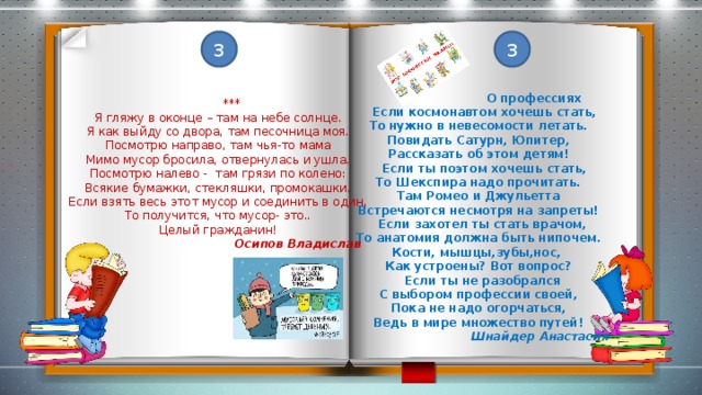 3 3  О профессиях  Если космонавтом хочешь стать, То нужно в невесомости летать. Повидать Сатурн, Юпитер, Рассказать об этом детям!  Если ты поэтом хочешь стать, То Шекспира надо прочитать. Там Ромео и Джульетта Встречаются несмотря на запреты!  Если захотел ты стать врачом, То анатомия должна быть нипочем. Кости, мышцы,зубы,нос, Как устроены? Вот вопрос?  Если ты не разобрался С выбором профессии своей, Пока не надо огорчаться, Ведь в мире множество путей!  Шнайдер Анастасия  *** Я гляжу в оконце – там на небе солнце. Я как выйду со двора, там песочница моя. Посмотрю направо, там чья-то мама Мимо мусор бросила, отвернулась и ушла. Посмотрю налево - там грязи по колено: Всякие бумажки, стекляшки, промокашки. Если взять весь этот мусор и соединить в один, То получится, что мусор- это.. Целый гражданин!  Осипов Владислав