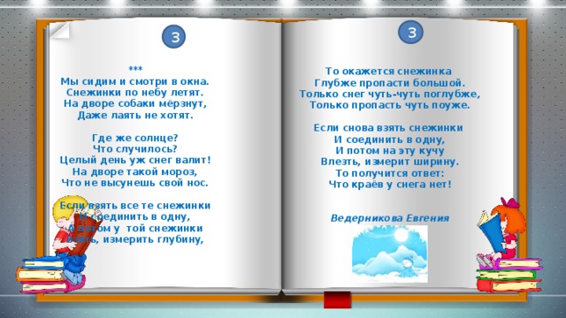 3 3 *** Мы сидим и смотри в окна. Снежинки по небу летят. На дворе собаки мёрзнут, Даже лаять не хотят.  Где же солнце? Что случилось? Целый день уж снег валит! На дворе такой мороз, Что не высунешь свой нос.  Если взять все те снежинки И соединить в одну, А потом у той снежинки Взять, измерить глубину,  То окажется снежинка Глубже пропасти большой. Только снег чуть-чуть поглубже, Только пропасть чуть поуже.  Если снова взять снежинки И соединить в одну, И потом на эту кучу Влезть, измерит ширину. То получится ответ: Что краёв у снега нет!   Ведерникова Евгения