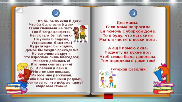 3 3  Что бы было если б дети… Что бы было если б дети, Стали главными на свете? Ели б тогда конфетки, Не глотали бы таблетки. Не учили б падежи, Устраивали б мятежи! Куда угодно бы ходили, Домой бы поздно приходили! Но вспомнила вдруг я, Что взрослым лишь благодаря, Многого добилась я! Кто меня считать учил? И лелеял и лечил. Многое мне показал, Многое мне рассказал. Спасибо Вам за всё наши родные, Особенно за то, что добрые такие! Морозова Полина  Для мамы.. Если мама попросила Ей помочь с уборкой дома, То я буду, что есть силы Мыть и чистить доски пола.  А ещё помою окна. Подмету на кухне пол, Чтоб семья была довольна, Тем порядком в доме том!   Терехов Савелий.