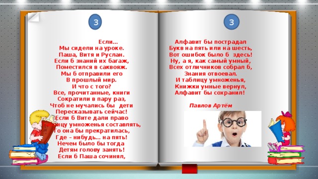 3 3  Если… Алфавит бы пострадал Мы сидели на уроке. Букв на пять или на шесть, Паша, Витя и Руслан. Вот ошибок было б здесь! Если б знаний их багаж, Ну, а я, как самый умный, Поместился в саквояж. Всех отличников собрал б, Знания отвоевал. Мы б отправили его В прошлый мир. И таблицу умноженья, Книжки умные вернул, И что с того? Алфавит бы сохранил! Все, прочитанные, книги Сократили в пару раз, Чтоб не мучались бы дети Павлов Артём Пересказывать сейчас! Если б Вите дали право Таблицу умноженья составлять, То она бы прекратилась, Где – нибудь… на пять! Нечем было бы тогда Детям голову занять! Если б Паша сочинял,