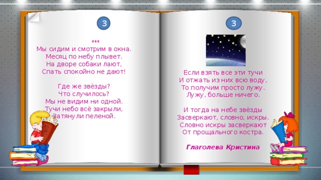 3 3  *** Мы сидим и смотрим в окна. Месяц по небу плывет. На дворе собаки лают, Спать спокойно не дают! Если взять все эти тучи И отжать из них всю воду, То получим просто лужу. Где же звёзды? Лужу, больше ничего. Что случилось? Мы не видим ни одной. И тогда на небе звёзды Тучи небо всё закрыли, Затянули пеленой. Засверкают, словно, искры. Словно искры засверкают От прощального костра. Глаголева Кристина