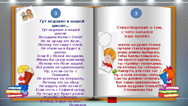 3 3  Тут недавно в нашей школе… Тут недавно в нашей школе Посадили Колю с Олей! Не по нраву это Коле, Потому что сидя с Олей, Не отвлечься будет в школе. Если б с Полей посадили, Жизнь бы сразу изменили, Потому что Поле нашей Всё равно на одноклашек. Ну, а если сесть с Танюшей, Не успеешь ты покушать, Потому что на обед Не видать тебе котлет! Если сесть с Софией сразу, Ну тогда всё будет разом: И учёба, и беседа, И обед, и друг на век!  Полюдов Ярослав  Стихотворение о том, с чего начался наш проект.  В школе на уроке чтенья Изучали стихотворенье! Оценку можно выбирать, Чтобы баллы повышать. Если просто прочитаешь, То ты «тройку» получаешь. Если хочешь ты «четыре», Наизусть учи стих ты! Ну, а если хочешь «пять», Сам ты должен сочинять! Вот такие приключенья Были на уроке чтенья!  Стенникова Ева