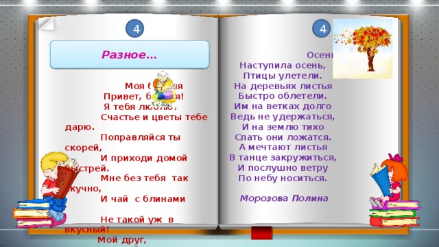 4 4 Разное…  Осень Наступила осень, Птицы улетели. На деревьях листья Быстро облетели. Им на ветках долго Ведь не удержаться, И на землю тихо Спать они ложатся. А мечтают листья В танце закружиться, И послушно ветру По небу носиться.   Морозова Полина   Моя бабуля  Привет, бабуля!  Я тебя люблю!  Счастье и цветы тебе дарю.  Поправляйся ты скорей,  И приходи домой быстрей.  Мне без тебя так скучно,  И чай с блинами  Не такой уж в вкусный!  Мой друг,  Я по тебе скучаю.  Поговорим за чашкой чая!  Антонова Анастасия