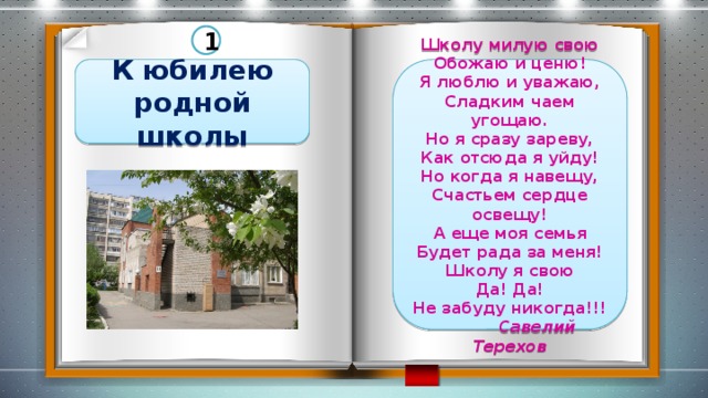 1 К юбилею родной школы Школу милую свою Обожаю и ценю! Я люблю и уважаю, Сладким чаем угощаю. Но я сразу зареву, Как отсюда я уйду! Но когда я навещу, Счастьем сердце освещу! А еще моя семья Будет рада за меня! Школу я свою Да! Да! Не забуду никогда!!!  Савелий Терехов