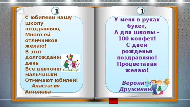 1 1 С юбилеем нашу школу поздравляю, У меня в руках букет, Много ей отличников желаю! А для школы – 100 конфет! В этот долгожданный день С днем рожденья поздравляю! Все девчонки и мальчишки Процветания желаю! Отмечают юбилей!  Вероника  Анастасия Антонова Дружинина