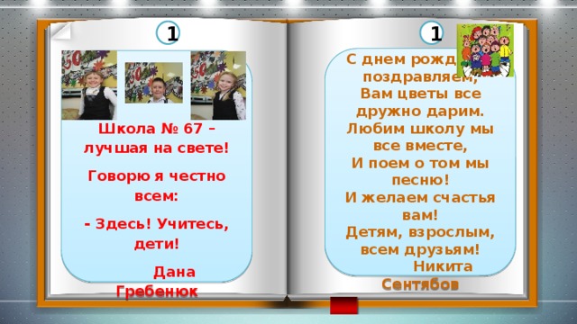 1 1   С днем рожденья поздравляем, Вам цветы все дружно дарим. Любим школу мы все вместе, И поем о том мы песню! И желаем счастья вам! Детям, взрослым, всем друзьям!  Никита Сентябов     Школа № 67 – лучшая на свете! Говорю я честно всем: - Здесь! Учитесь, дети!  Дана Гребенюк