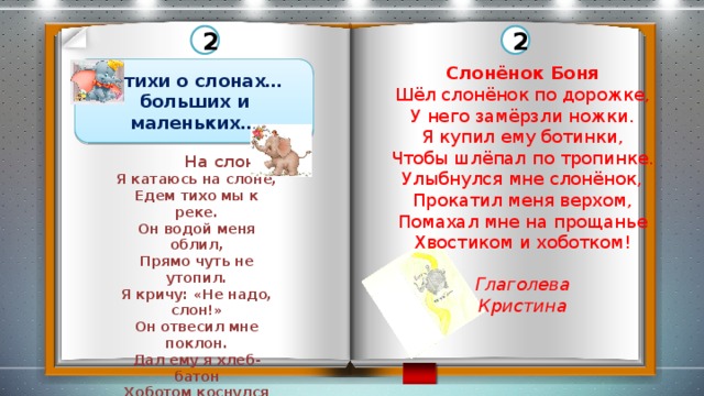 2 2 Слонёнок Боня Шёл слонёнок по дорожке, У него замёрзли ножки. Я купил ему ботинки, Чтобы шлёпал по тропинке. Улыбнулся мне слонёнок, Прокатил меня верхом, Помахал мне на прощанье Хвостиком и хоботком! Глаголева Кристина  Стихи о слонах… больших и маленьких…  На слоне Я катаюсь на слоне, Едем тихо мы к реке. Он водой меня облил, Прямо чуть не утопил. Я кричу: «Не надо, слон!» Он отвесил мне поклон. Дал ему я хлеб-батон Хоботом коснулся он. И подумал я тогда: «Хобот…Нос или рука?»  Зырянов Георгий