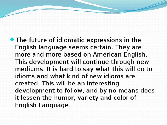 The future of idiomatic expressions in the English language seems certain. They are more and more based on American English. This development will continue through new mediums. It is hard to say what this will do to idioms and what kind of new idioms are created. This will be an interesting development to follow, and by no means does it lessen the humor, variety and color of English Language.