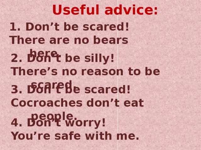 Useful advice: 1. Don’t be scared! There are no bears here. 2. Don’t be silly! There’s no reason to be scared. 3. Don’t be scared! Cocroaches don’t eat people. 4. Don’t worry! You’re safe with me.