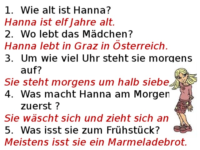 Wie alt ist Hanna? Hanna ist elf Jahre alt. Wo lebt das Mädchen? Hanna lebt in Graz in Österreich. Um wie viel Uhr steht sie morgens auf? Sie steht morgens um halb sieben auf. Was macht Hanna am Morgen zuerst ? Sie wäscht sich und zieht sich an. Was isst sie zum Frühstück? Meistens isst sie ein Marmeladebrot. Was trinkt sie in der Früh?