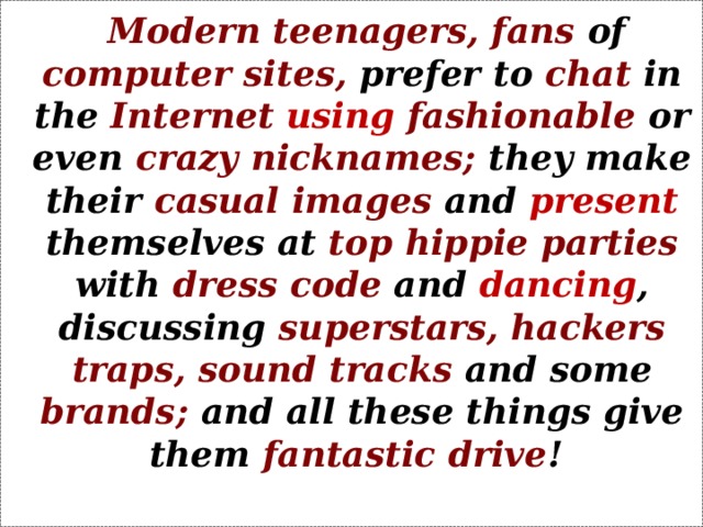 Modern teenagers, fans of computer sites, prefer to chat in the Internet  using  fashionable or even crazy nicknames; they make their casual images and present themselves at top hippie parties with dress code and dancing , discussing superstars,  hackers traps, sound tracks and some brands; and all these things give them fantastic drive !