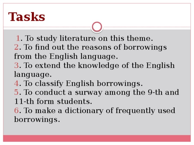 Tasks   1 . To study literature on this theme.  2 . To find out the reasons of borrowings from the English language.  3 . To extend the knowledge of the English language.  4 . To classify English borrowings.  5 . To conduct a surway among the 9-th and 11-th form students.  6 . To make a dictionary of frequently used borrowings.