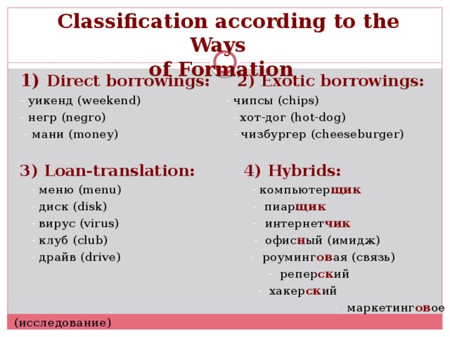 Classification according to the Ways of Formation 1) Direct borrowings: 2) Exotic borrowings: - уикенд (weekend) - чипсы (сhips) - негр (negro) - хот-дог (hot-dog)  - мани (money) - чизбургер (cheeseburger) 3) Loan-translation: 4) Hybrids:  - меню (menu) - компьютер щик  - диск (disk) - пиар щик  - вирус (virus) - интернет чик  - клуб (club) - офис н ый (имидж)  - драйв (drive) - роуминг ов ая (связь)  - репер ск ий   - хакер ск ий   - маркетинг ов ое (исследование)