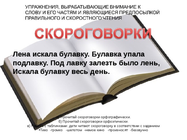 Лена искала булавку. Булавка упала подлавку. Под лавку залезть было лень, Искала булавку весь день. а) Прочитай скороговорки орфографически. б) Прочитай скороговорки орфоэпически. в) Работа с табличками: дети читают скороговорку в соответствии с заданием