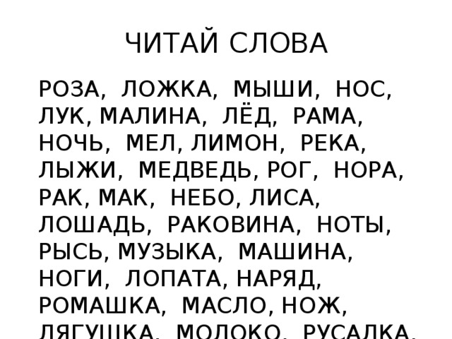 ЧИТАЙ СЛОВА РОЗА, ЛОЖКА, МЫШИ, НОС, ЛУК, МАЛИНА, ЛЁД, РАМА, НОЧЬ, МЕЛ, ЛИМОН, РЕКА, ЛЫЖИ, МЕДВЕДЬ, РОГ, НОРА, РАК, МАК, НЕБО, ЛИСА, ЛОШАДЬ, РАКОВИНА, НОТЫ, РЫСЬ, МУЗЫКА, МАШИНА, НОГИ, ЛОПАТА, НАРЯД, РОМАШКА, МАСЛО, НОЖ, ЛЯГУШКА, МОЛОКО, РУСАЛКА, НИТКИ Читай слова, в которых 1 слог (2 слога, 3 слога). Читай слова, которые начинаются на букву «М», «Н», «Р», «Л». Читай слова, обозначающие одушевленные предметы (неодушевленные предметы).