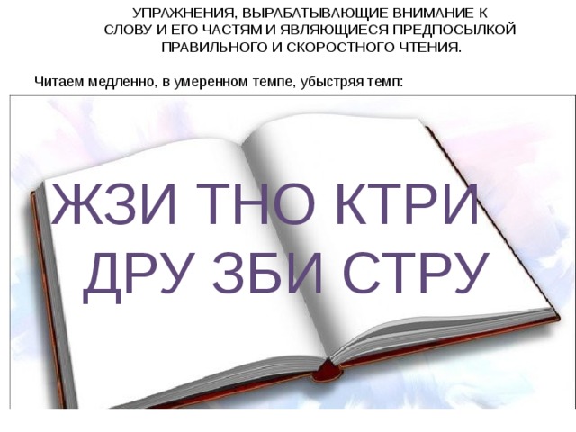 УПРАЖНЕНИЯ, ВЫРАБАТЫВАЮЩИЕ ВНИМАНИЕ К СЛОВУ И ЕГО ЧАСТЯМ И ЯВЛЯЮЩИЕСЯ ПРЕДПОСЫЛКОЙ ПРАВИЛЬНОГО И СКОРОСТНОГО ЧТЕНИЯ. Читаем медленно, в умеренном темпе, убыстряя темп:  ЖЗИ ТНО КТРИ  ДРУ ЗБИ СТРУ