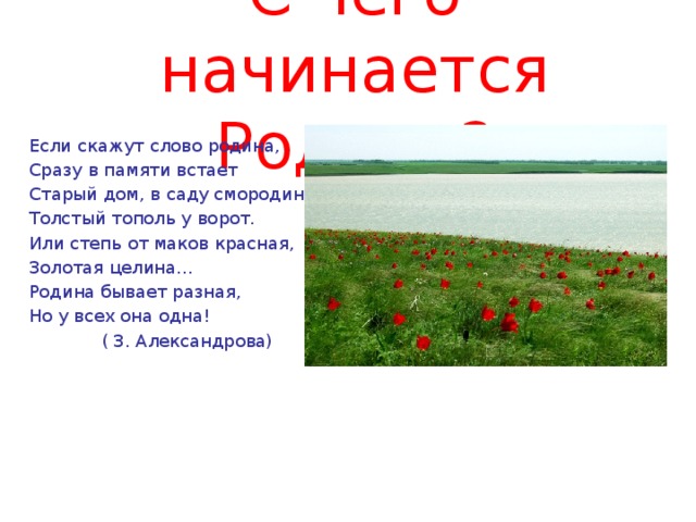 С чего начинается Родина? Если скажут слово родина, Сразу в памяти встает Старый дом, в саду смородина, Толстый тополь у ворот. Или степь от маков красная, Золотая целина... Родина бывает разная, Но у всех она одна!  ( З. Александрова)