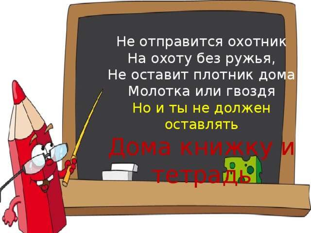 Не отправится охотник  На охоту без ружья,  Не оставит плотник дома  Молотка или гвоздя  Но и ты не должен оставлять  Дома книжку и тетрадь