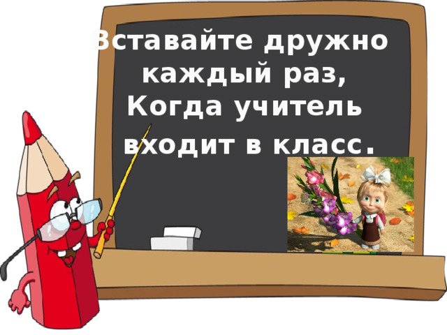 Вставайте дружно каждый раз,  Когда учитель  входит в класс .