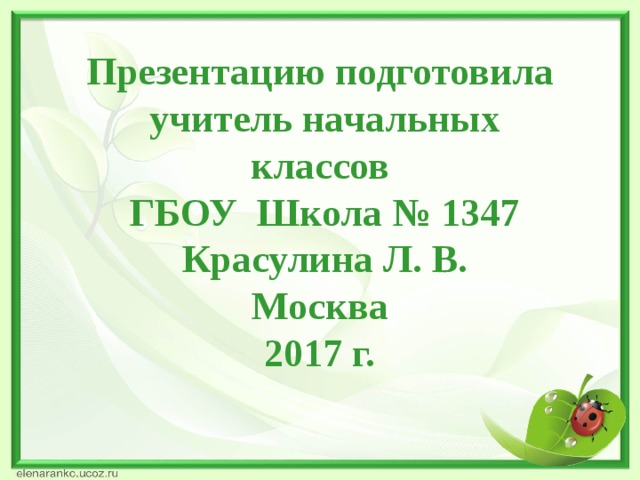 Презентацию подготовила  учитель начальных классов  ГБОУ Школа № 1347  Красулина Л. В. Москва 2017 г.