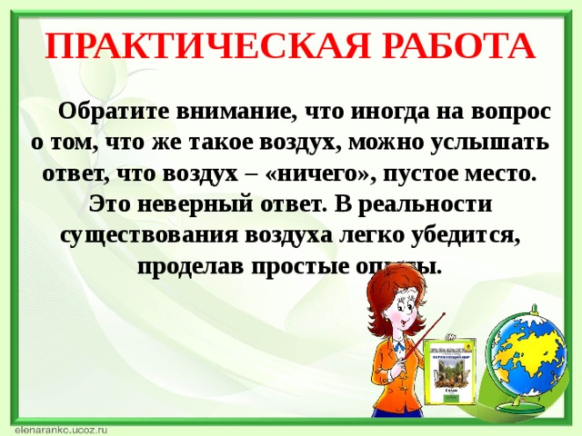 ПРАКТИЧЕСКАЯ РАБОТА  Обратите внимание, что иногда на вопрос о том, что же такое воздух, можно услышать ответ, что воздух – «ничего», пустое место. Это неверный ответ. В реальности существования воздуха легко убедится, проделав простые опыты.