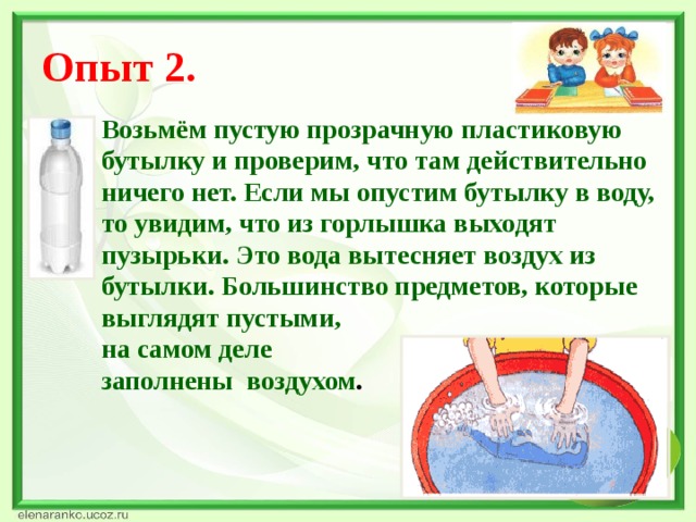 Опыт 2. Возьмём пустую прозрачную пластиковую бутылку и проверим, что там действительно ничего нет. Если мы опустим бутылку в воду, то увидим, что из горлышка выходят пузырьки. Это вода вытесняет воздух из бутылки. Большинство предметов, которые выглядят пустыми, на самом деле заполнены воздухом .