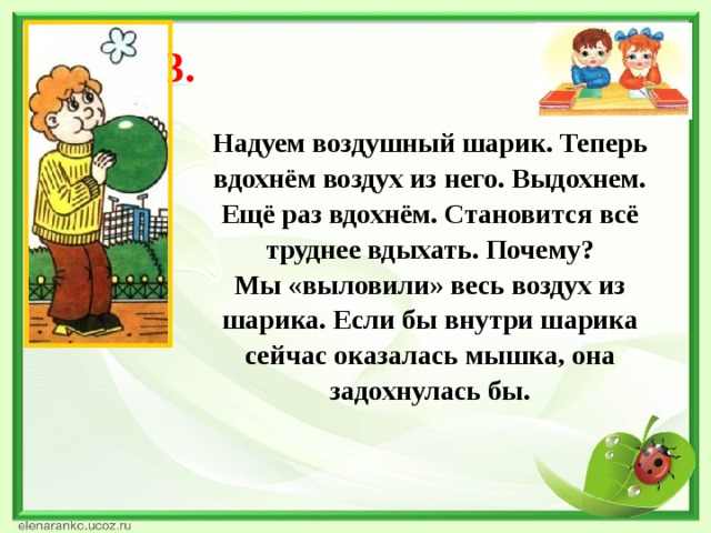 Опыт 3. Надуем воздушный шарик. Теперь вдохнём воздух из него. Выдохнем. Ещё раз вдохнём. Становится всё труднее вдыхать. Почему? Мы «выловили» весь воздух из шарика. Если бы внутри шарика сейчас оказалась мышка, она задохнулась бы.