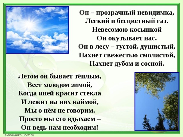 Он – прозрачный невидимка, Легкий и бесцветный газ. Невесомою косынкой Он окутывает нас. Он в лесу – густой, душистый, Пахнет свежестью смолистой, Пахнет дубом и сосной.   Летом он бывает тёплым, Веет холодом зимой, Когда иней красит стекла И лежит на них каймой, Мы о нём не говорим. Просто мы его вдыхаем – Он ведь нам необходим!