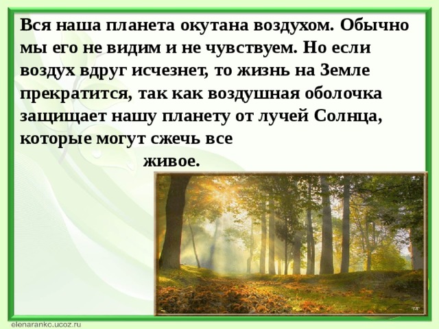 Вся наша планета окутана воздухом. Обычно мы его не видим и не чувствуем. Но если воздух вдруг исчезнет, то жизнь на Земле прекратится, так как воздушная оболочка защищает нашу планету от лучей Солнца, которые могут сжечь все живое.