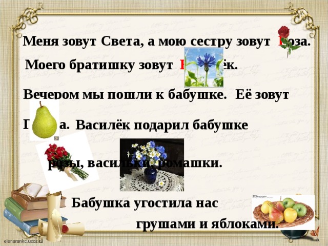 Меня зовут Света, а мою сестру зовут Р оза. В асилёк.  Моего братишку зовут Вечером мы пошли к бабушке.  Её зовут Груша. Василёк подарил бабушке розы, васильки, ромашки. Бабушка угостила нас грушами и яблоками.