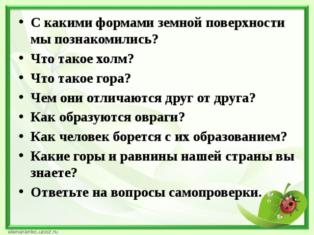 С какими формами земной поверхности мы познакомились? Что такое холм? Что такое гора? Чем они отличаются друг от друга? Как образуются овраги? Как человек борется с их образованием? Какие горы и равнины нашей страны вы знаете? Ответьте на вопросы самопроверки.