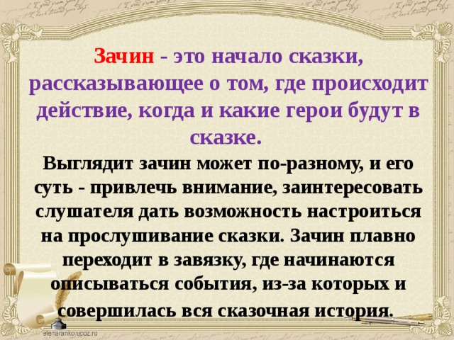 Зачин  - это начало сказки, рассказывающее о том, где происходит действие, когда и какие герои будут в сказке. Выглядит зачин может по-разному, и его суть - привлечь внимание, заинтересовать слушателя дать возможность настроиться на прослушивание сказки. Зачин плавно переходит в завязку, где начинаются описываться события, из-за которых и совершилась вся сказочная история.