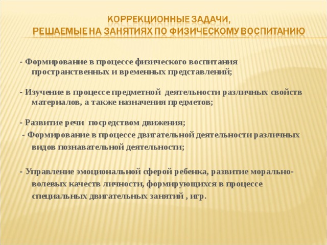 - Формирование в процессе физического воспитания пространственных и временных представлений;  - Изучение в процессе предметной деятельности различных свойств материалов, а также назначения предметов;  - Развитие речи посредством движения;  - Формирование в процессе двигательной деятельности различных видов познавательной деятельности;  - Управление эмоциональной сферой ребенка, развитие морально-волевых качеств личности, формирующихся в процессе специальных двигательных занятий , игр.