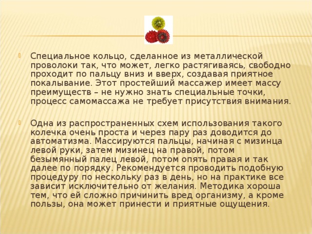 Специальное кольцо, сделанное из металлической проволоки так, что может, легко растягиваясь, свободно проходит по пальцу вниз и вверх, создавая приятное покалывание. Этот простейший массажер имеет массу преимуществ – не нужно знать специальные точки, процесс самомассажа не требует присутствия внимания.  Одна из распространенных схем использования такого колечка очень проста и через пару раз доводится до автоматизма. Массируются пальцы, начиная с мизинца левой руки, затем мизинец на правой, потом безымянный палец левой, потом опять правая и так далее по порядку. Рекомендуется проводить подобную процедуру по нескольку раз в день, но на практике все зависит исключительно от желания. Методика хороша тем, что ей сложно причинить вред организму, а кроме пользы, она может принести и приятные ощущения.