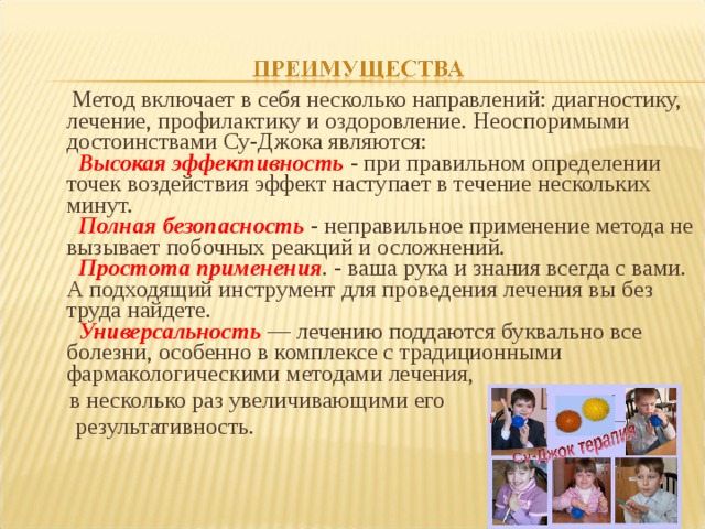 Метод включает в себя несколько направлений: диагностику, лечение, профилактику и оздоровление. Неоспоримыми достоинствами Су-Джока являются:    Высокая эффективность - при правильном определении точек воздействия эффект наступает в течение нескольких минут.     Полная безопасность - неправильное применение метода не вызывает побочных реакций и осложнений.    Простота применения . - ваша рука и знания всегда с вами. А подходящий инструмент для проведения лечения вы без труда найдете.    Универсальность — лечению поддаются буквально все болезни, особенно в комплексе с традиционными фармакологическими методами лечения,  в несколько раз увеличивающими его  результативность.