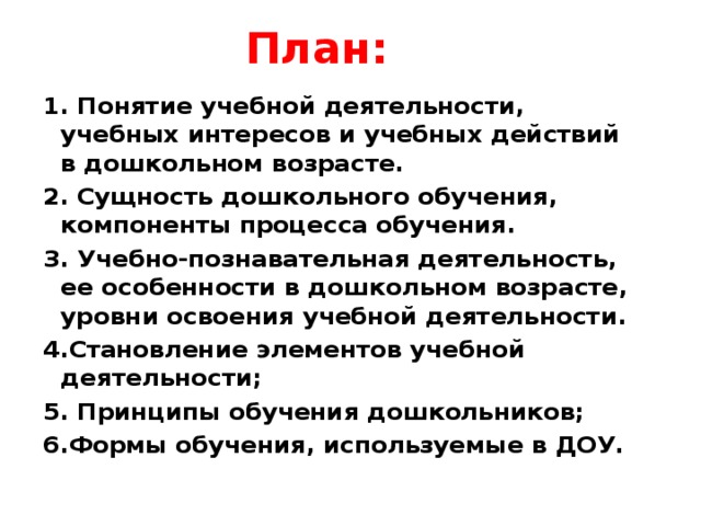 План:   1. Понятие учебной деятельности, учебных интересов и учебных действий в дошкольном возрасте. 2. Сущность дошкольного обучения, компоненты процесса обучения. 3. Учебно-познавательная деятельность, ее особенности в дошкольном возрасте, уровни освоения учебной деятельности. 4.Становление элементов учебной деятельности; 5. Принципы обучения дошкольников; 6.Формы обучения, используемые в ДОУ.