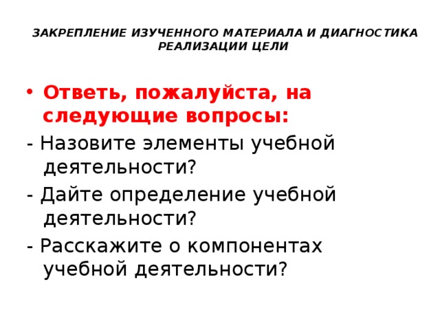 ЗАКРЕПЛЕНИЕ ИЗУЧЕННОГО МАТЕРИАЛА И ДИАГНОСТИКА  РЕАЛИЗАЦИИ ЦЕЛИ   Ответь, пожалуйста, на следующие вопросы: - Назовите элементы учебной деятельности?  - Дайте определение учебной деятельности? - Расскажите о компонентах учебной деятельности? 