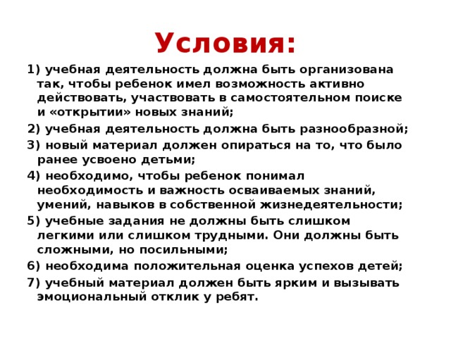 Условия: 1) учебная деятельность должна быть организована так, чтобы ребенок имел возможность активно действовать, участвовать в самостоятельном поиске и «открытии» новых знаний; 2) учебная деятельность должна быть разнообразной; 3) новый материал должен опираться на то, что было ранее усвоено детьми; 4) необходимо, чтобы ребенок понимал необходимость и важность осваиваемых знаний, умений, навыков в собственной жизнедеятельности; 5) учебные задания не должны быть слишком легкими или слишком трудными. Они должны быть сложными, но посильными; 6) необходима положительная оценка успехов детей; 7) учебный материал должен быть ярким и вызывать эмоциональный отклик у ребят.