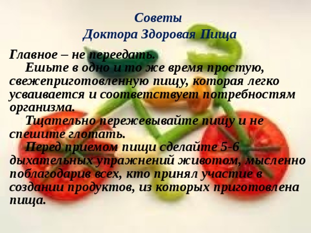 Советы  Доктора Здоровая Пища Главное – не переедать.  Ешьте в одно и то же время простую, свежеприготовленную пищу, которая легко усваивается и соответствует потребностям организма.  Тщательно пережевывайте пищу и не спешите глотать.  Перед приемом пищи сделайте 5-6 дыхательных упражнений животом, мысленно поблагодарив всех, кто принял участие в создании продуктов, из которых приготовлена пища.