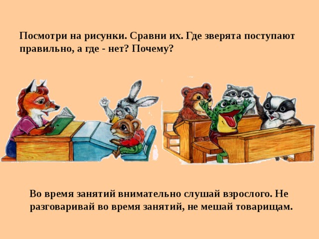 Посмотри на рисунки. Сравни их. Где зверята поступают правильно, а где - нет? Почему? Во время занятий внимательно слушай взрослого. Не разговаривай во время занятий, не мешай товарищам.