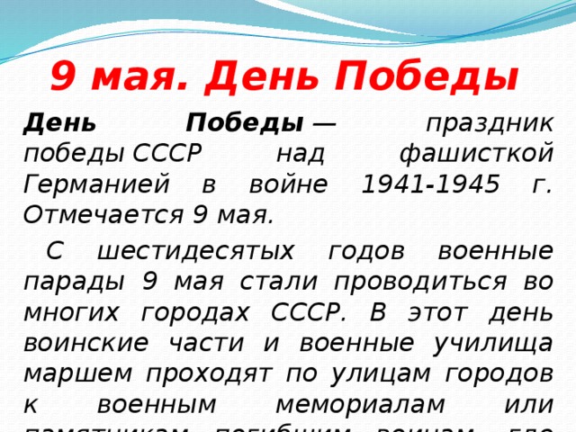 9 мая. День Победы  День Победы  — праздник победы СССР над фашисткой Германией в войне 1941-1945 г. Отмечается 9 мая.   С шестидесятых годов военные парады 9 мая стали проводиться во многих городах СССР. В этот день воинские части и военные училища маршем проходят по улицам городов к военным мемориалам или памятникам погибшим воинам, где проводятся митинги и возложения цветов.