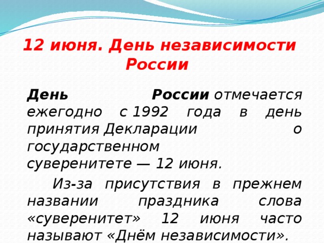 12 июня. День независимости России  День России  отмечается ежегодно с 1992 года в день принятия Декларации о государственном суверенитете — 12 июня.  Из-за присутствия в прежнем названии праздника слова «суверенитет» 12 июня часто называют «Днём независимости».