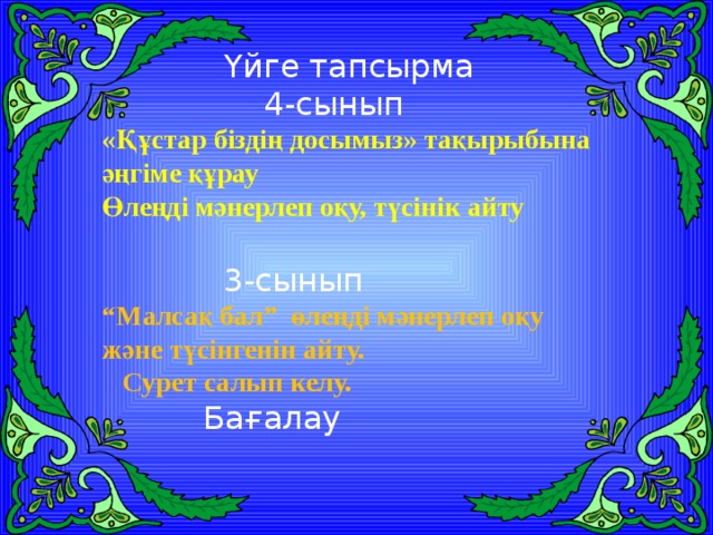 Үйге тапсырма  4-сынып «Құстар біздің досымыз» тақырыбына әңгіме құрау Өлеңді мәнерлеп оқу, түсінік айту  3-сынып “ Малсақ бал” өлеңді мәнерлеп оқу және түсінгенін айту.  Сурет салып келу.  Бағалау