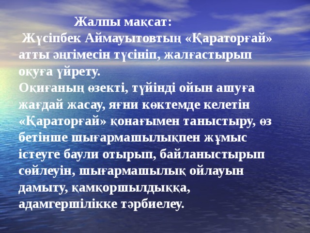 Жалпы мақсат:  Жүсіпбек Аймауытовтың «Қараторғай» атты әңгімесін түсініп, жалғастырып оқуға үйрету. Оқиғаның өзекті, түйінді ойын ашуға жағдай жасау, яғни көктемде келетін «Қараторғай» қонағымен таныстыру, өз бетінше шығармашылықпен жұмыс істеуге баули отырып, байланыстырып сөйлеуін, шығармашылық ойлауын дамыту, қамқоршылдыққа, адамгершілікке тәрбиелеу.