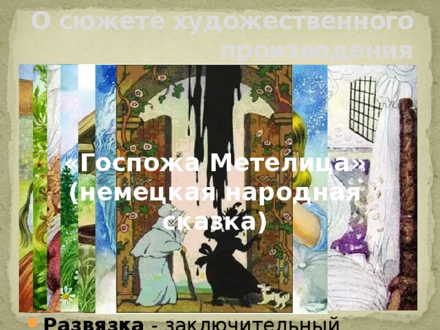 О сюжете художественного произведения Завязка - начальный момент в развитии событий, изображённых в художественном произведении. Развитие действия – несколько событий, которые сменяют друг друга и в которых раскрываются характеры героев. Кульминация – высшее напряжение действия в произведении. Развязка - заключительный момент в развитии действия. «Госпожа Метелица» (немецкая народная сказка)