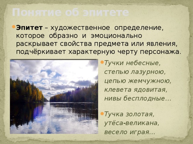 Понятие об эпитете Эпитет – художественное определение, которое образно и эмоционально раскрывает свойства предмета или явления, подчёркивает характерную черту персонажа. Тучки небесные,  степью лазурною,  цепью жемчужною,  клевета ядовитая,  нивы бесплодные…  Тучка золотая,  утёса-великана,  весело играя…