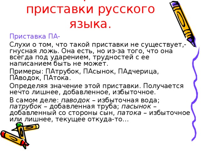 Интересные приставки русского языка.  Приставка ПА-   Слухи о том, что такой приставки не существует,- гнусная ложь. Она есть, но из-за того, что она всегда под ударением, трудностей с ее написанием быть не может.   Примеры: ПАтрубок, ПАсынок, ПАдчерица, ПАводок, ПАтока.   Определяя значение этой приставки. Получается нечто лишнее, добавленное, избыточное.   В самом деле: паводок – избыточная вода; патрубок – добавленная труба; пасынок – добавленный со стороны сын, патока – избыточное или лишнее, текущее откуда-то…