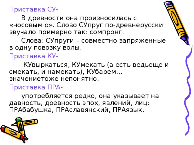 Приставка СУ-   В древности она произносилась с «носовым о». Слово СУпруг по-древнерусски звучало примерно так: сомпронг.   Слова: СУпруги – совместно запряженные в одну повозку волы.  Приставка КУ-    КУвыркаться, КУмекать (а есть ведьеще и смекать, и намекать), КУбарем… значениетоже непонятно.  Приставка ПРА-   употребляется редко, она указывает на давность, древность эпох, явлений, лиц: ПРАбабушка, ПРАславянский, ПРАязык.