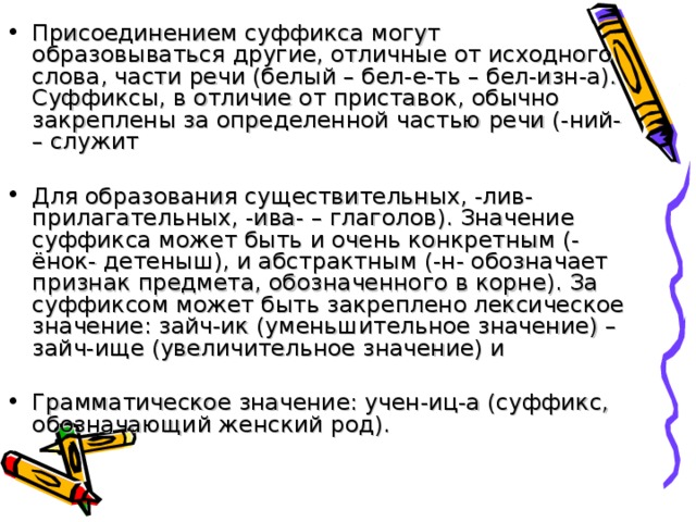 Присоединением суффикса могут образовываться другие, отличные от исходного слова, части речи (белый – бел-е-ть – бел-изн-а). Суффиксы, в отличие от приставок, обычно закреплены за определенной частью речи (-ний- – служит   Для образования существительных, -лив- прилагательных, -ива- – глаголов). Значение суффикса может быть и очень конкретным (-ёнок- детеныш), и абстрактным (-н- обозначает признак предмета, обозначенного в корне). За суффиксом может быть закреплено лексическое значение: зайч-ик (уменьшительное значение) – зайч-ище (увеличительное значение) и   Грамматическое значение: учен-иц-а (суффикс, обозначающий женский род).