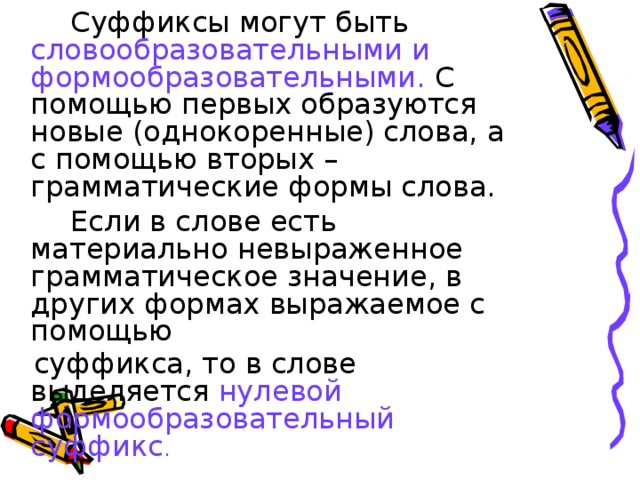 Суффиксы могут быть словообразовательными и формообразовательными. С помощью первых образуются новые (однокоренные) слова, а с помощью вторых – грамматические формы слова.   Если в слове есть материально невыраженное грамматическое значение, в других формах выражаемое с помощью  суффикса, то в слове выделяется нулевой формообразовательный суффикс .